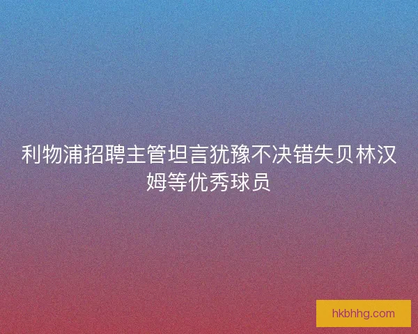 利物浦招聘主管坦言犹豫不决错失贝林汉姆等优秀球员
