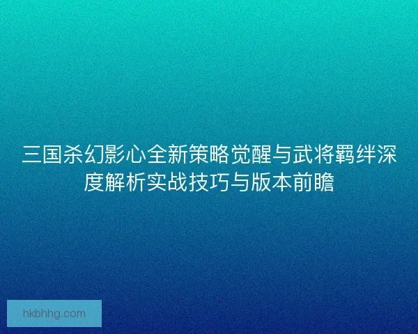 三国杀幻影心全新策略觉醒与武将羁绊深度解析实战技巧与版本前瞻 三国杀幻影心全新策略觉醒与武将羁绊深度解析实战技巧与版本前瞻