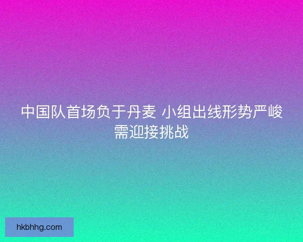中国队首场负于丹麦 小组出线形势严峻需迎接挑战