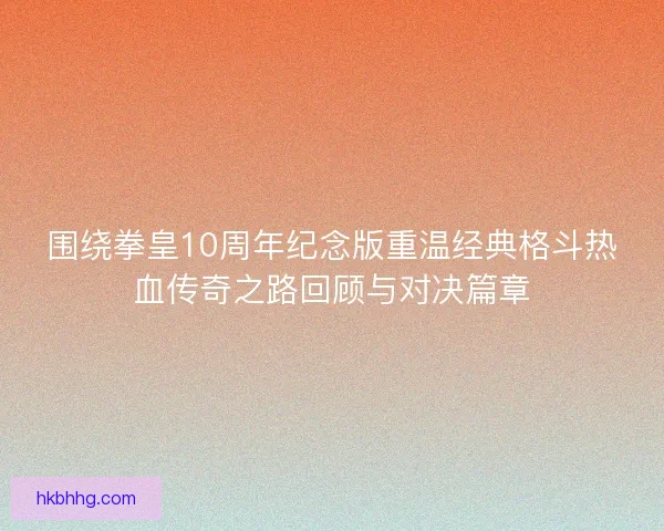 围绕拳皇10周年纪念版重温经典格斗热血传奇之路回顾与对决篇章