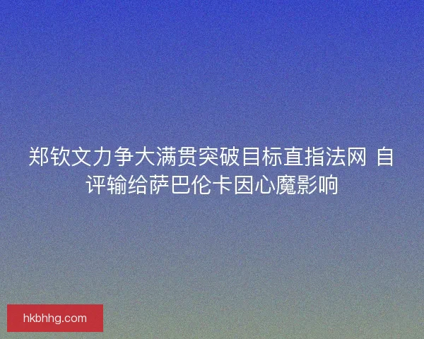 郑钦文力争大满贯突破目标直指法网 自评输给萨巴伦卡因心魔影响