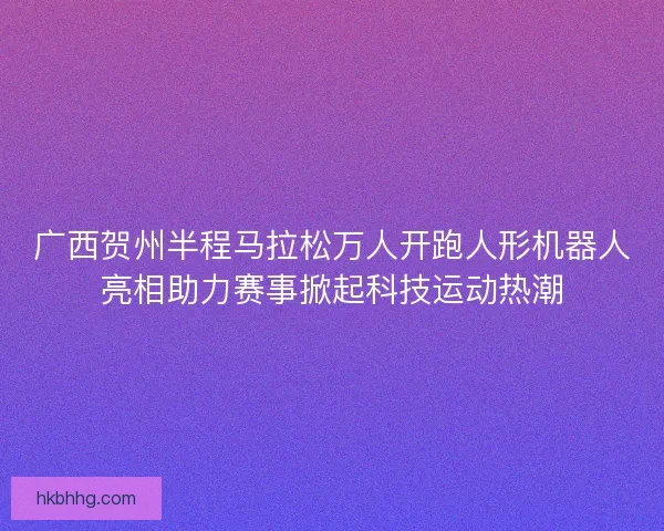 广西贺州半程马拉松万人开跑人形机器人亮相助力赛事掀起科技运动热潮