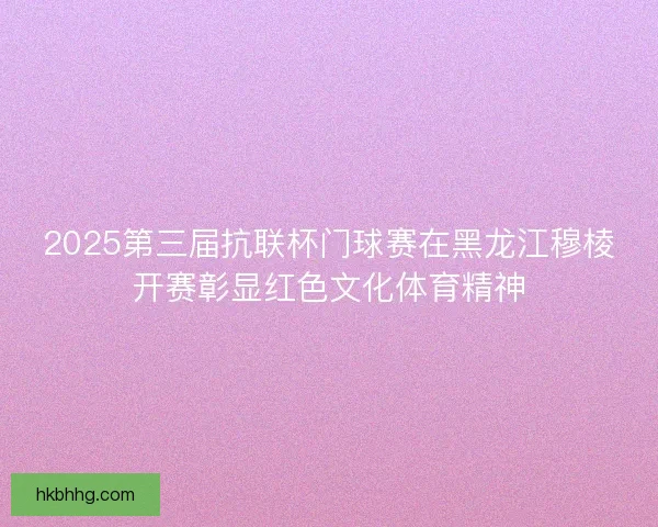 2025第三届抗联杯门球赛在黑龙江穆棱开赛彰显红色文化体育精神