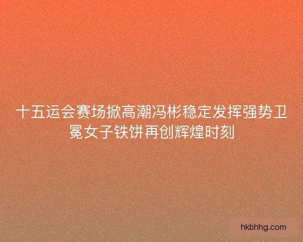 十五运会赛场掀高潮冯彬稳定发挥强势卫冕女子铁饼再创辉煌时刻