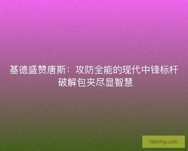 基德盛赞唐斯：攻防全能的现代中锋标杆 破解包夹尽显智慧