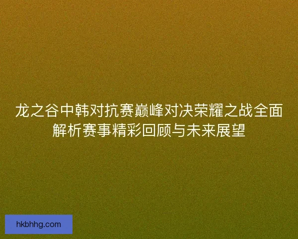 龙之谷中韩对抗赛巅峰对决荣耀之战全面解析赛事精彩回顾与未来展望