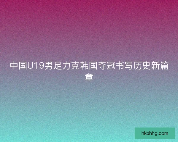 中国U19男足力克韩国夺冠书写历史新篇章