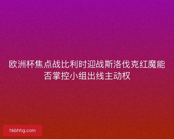 欧洲杯焦点战比利时迎战斯洛伐克红魔能否掌控小组出线主动权
