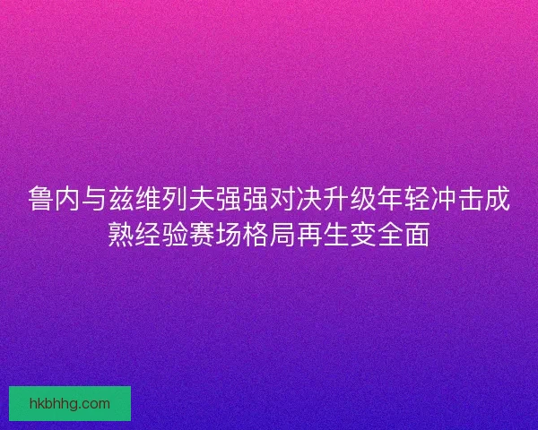 鲁内与兹维列夫强强对决升级年轻冲击成熟经验赛场格局再生变全面 鲁内与兹维列夫强强对决升级年轻冲击成熟经验赛场格局再生变全面