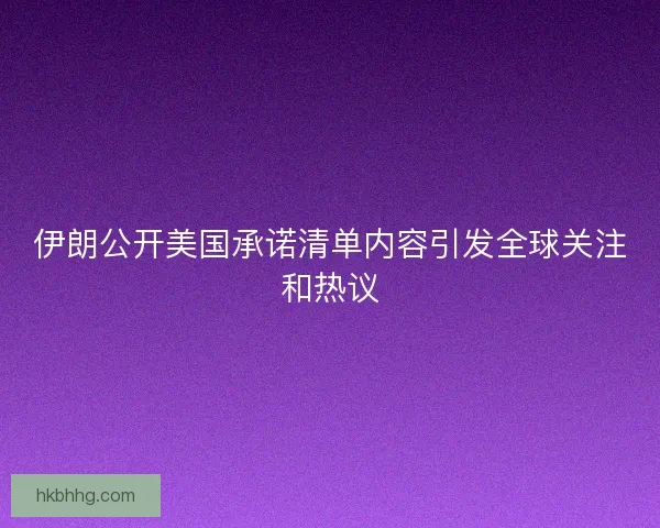 伊朗公开美国承诺清单内容引发全球关注和热议 伊朗公开美国承诺清单内容引发全球关注和热议