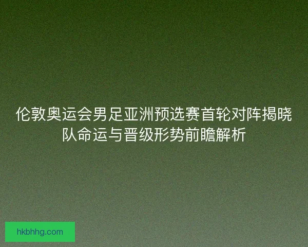 伦敦奥运会男足亚洲预选赛首轮对阵揭晓队命运与晋级形势前瞻解析