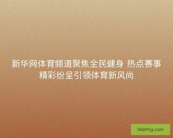 新华网体育频道聚焦全民健身 热点赛事精彩纷呈引领体育新风尚