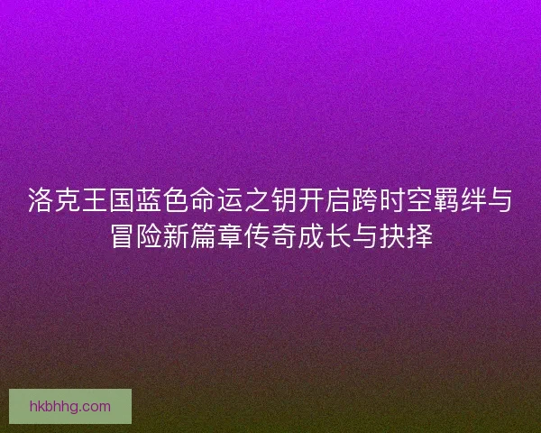 洛克王国蓝色命运之钥开启跨时空羁绊与冒险新篇章传奇成长与抉择