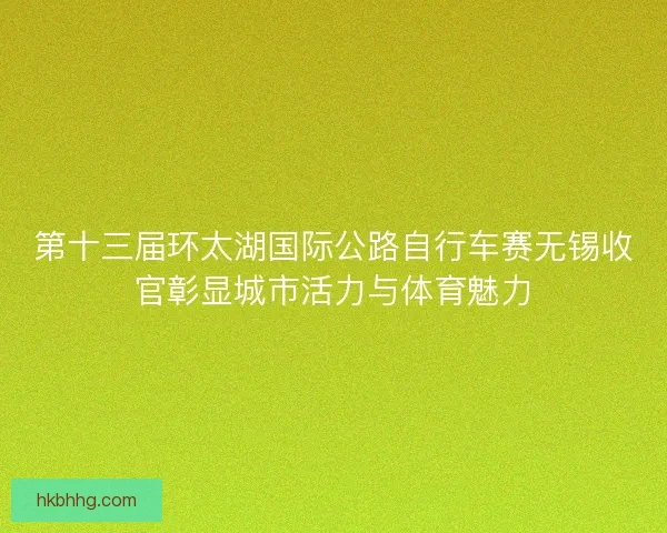 第十三届环太湖国际公路自行车赛无锡收官彰显城市活力与体育魅力