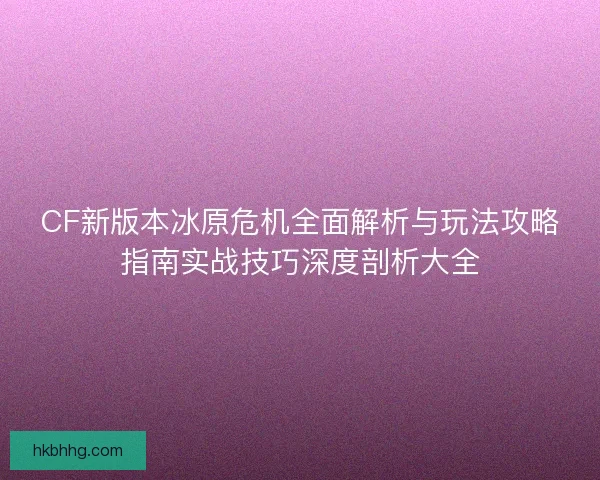CF新版本冰原危机全面解析与玩法攻略指南实战技巧深度剖析大全