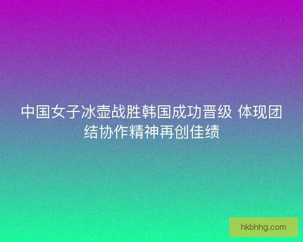 中国女子冰壶战胜韩国成功晋级 体现团结协作精神再创佳绩