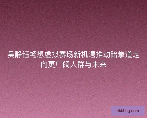 吴静钰畅想虚拟赛场新机遇推动跆拳道走向更广阔人群与未来