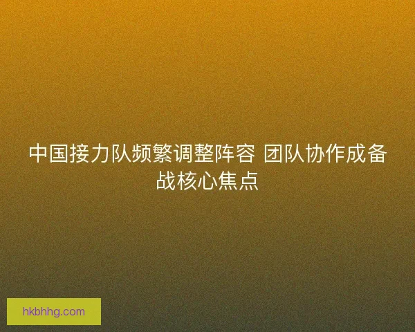 中国接力队频繁调整阵容 团队协作成备战核心焦点 中国接力队频繁调整阵容 团队协作成备战核心焦点