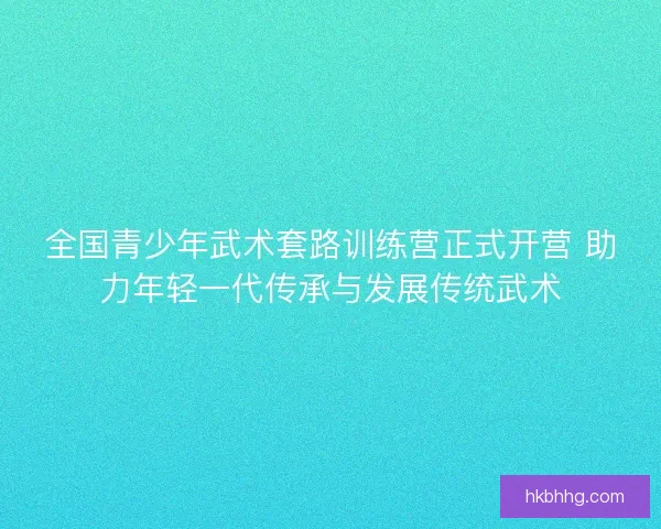 全国青少年武术套路训练营正式开营 助力年轻一代传承与发展传统武术 全国青少年武术套路训练营正式开营 助力年轻一代传承与发展传统武术