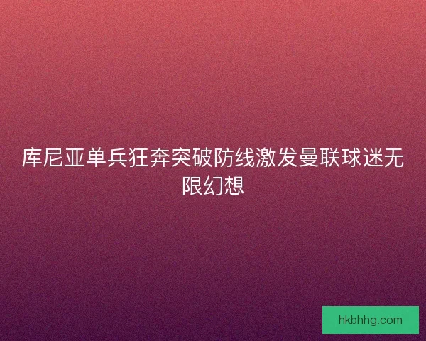 库尼亚单兵狂奔突破防线激发曼联球迷无限幻想 库尼亚单兵狂奔突破防线激发曼联球迷无限幻想