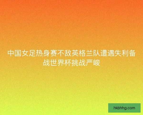中国女足热身赛不敌英格兰队遭遇失利备战世界杯挑战严峻 中国女足热身赛不敌英格兰队遭遇失利备战世界杯挑战严峻